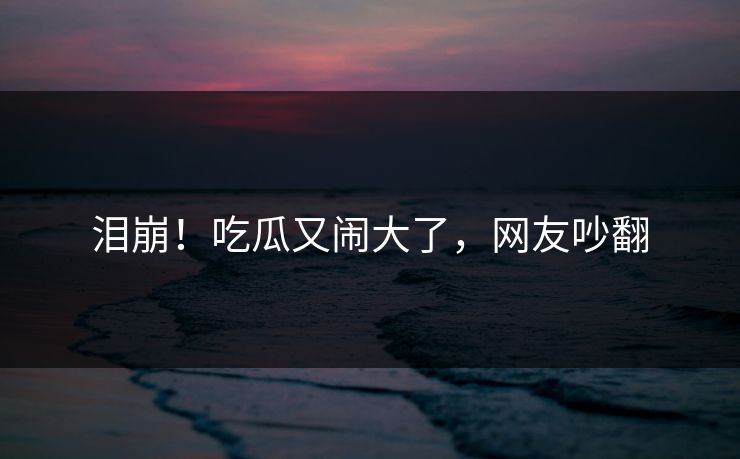 泪崩！吃瓜又闹大了，网友吵翻