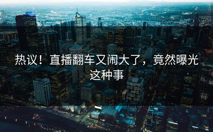 热议！直播翻车又闹大了，竟然曝光这种事
