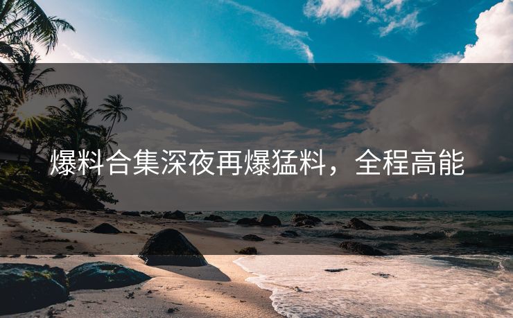 爆料合集深夜再爆猛料，全程高能