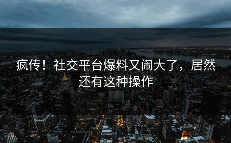 疯传！社交平台爆料又闹大了，居然还有这种操作