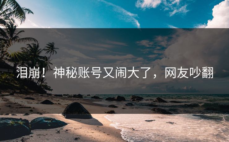 泪崩！神秘账号又闹大了，网友吵翻