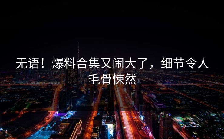 无语！爆料合集又闹大了，细节令人毛骨悚然