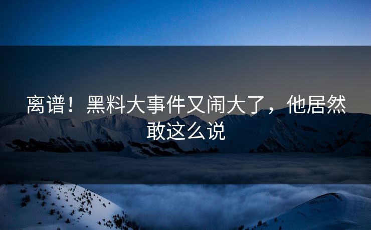 离谱！黑料大事件又闹大了，他居然敢这么说