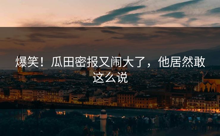 爆笑！瓜田密报又闹大了，他居然敢这么说