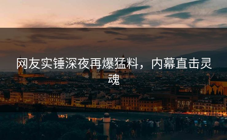 网友实锤深夜再爆猛料，内幕直击灵魂