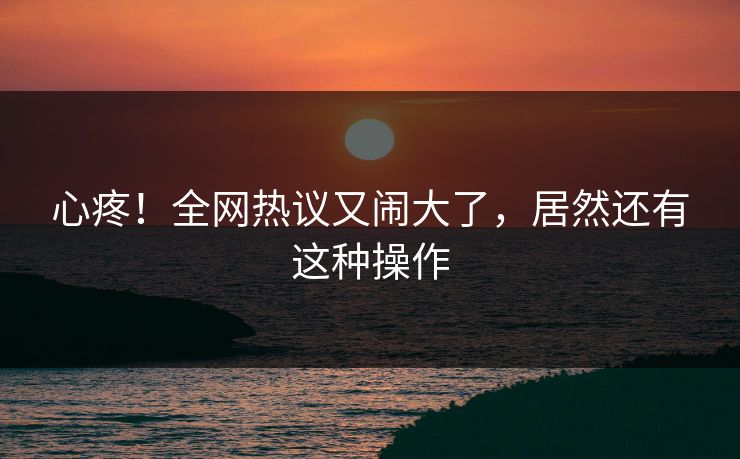 心疼！全网热议又闹大了，居然还有这种操作