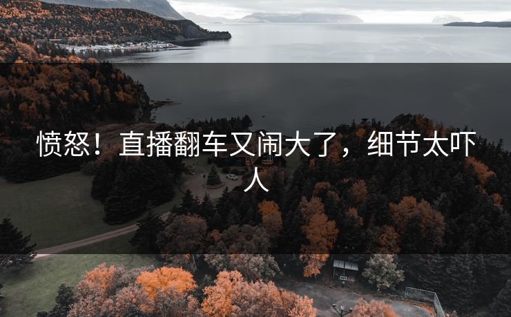 愤怒！直播翻车又闹大了，细节太吓人