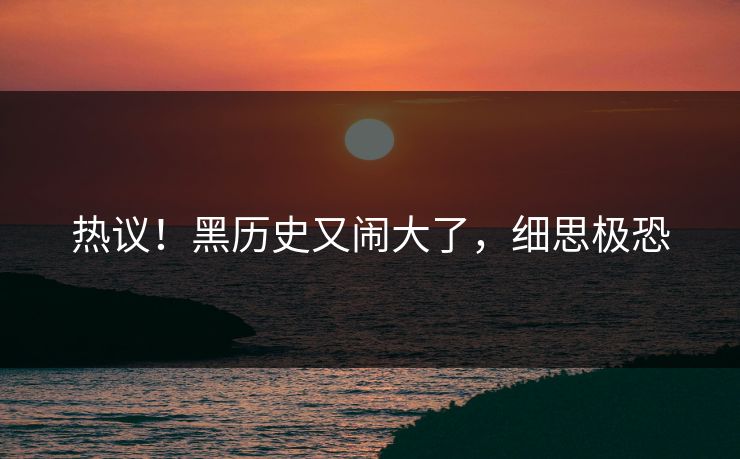 热议！黑历史又闹大了，细思极恐