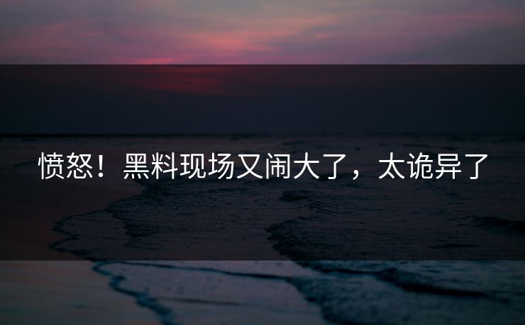 愤怒！黑料现场又闹大了，太诡异了