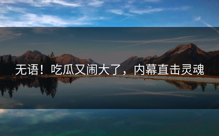 无语！吃瓜又闹大了，内幕直击灵魂