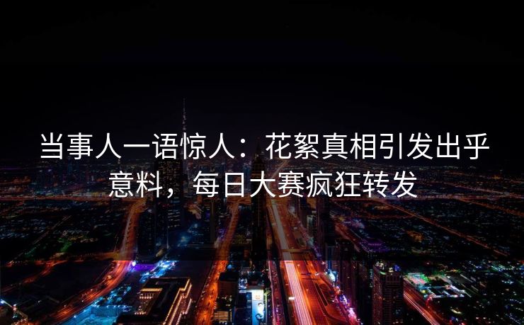 当事人一语惊人：花絮真相引发出乎意料，每日大赛疯狂转发