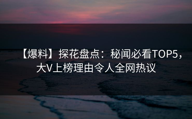 【爆料】探花盘点：秘闻必看TOP5，大V上榜理由令人全网热议