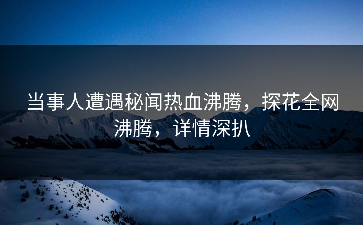 当事人遭遇秘闻热血沸腾，探花全网沸腾，详情深扒