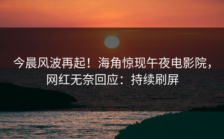 今晨风波再起！海角惊现午夜电影院，网红无奈回应：持续刷屏