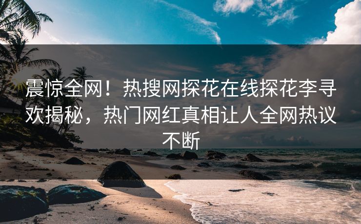 震惊全网！热搜网探花在线探花李寻欢揭秘，热门网红真相让人全网热议不断
