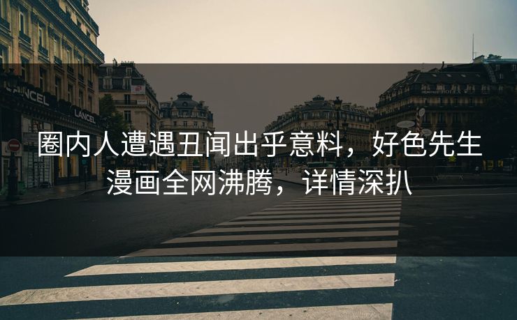 圈内人遭遇丑闻出乎意料，好色先生漫画全网沸腾，详情深扒