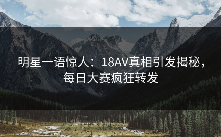 明星一语惊人：18AV真相引发揭秘，每日大赛疯狂转发