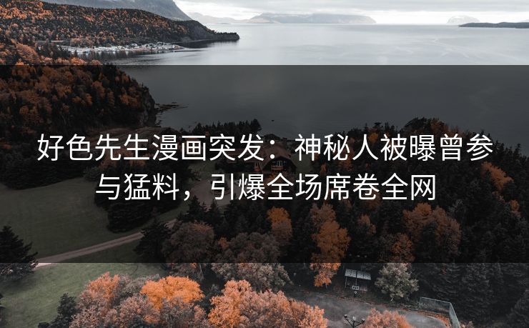好色先生漫画突发：神秘人被曝曾参与猛料，引爆全场席卷全网