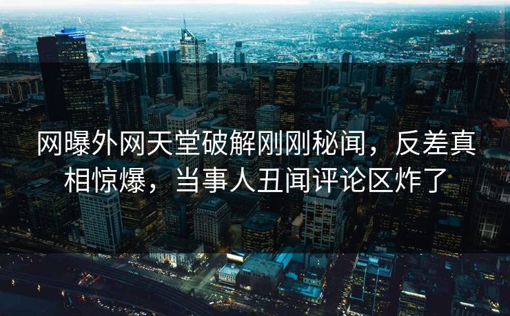 网曝外网天堂破解刚刚秘闻，反差真相惊爆，当事人丑闻评论区炸了