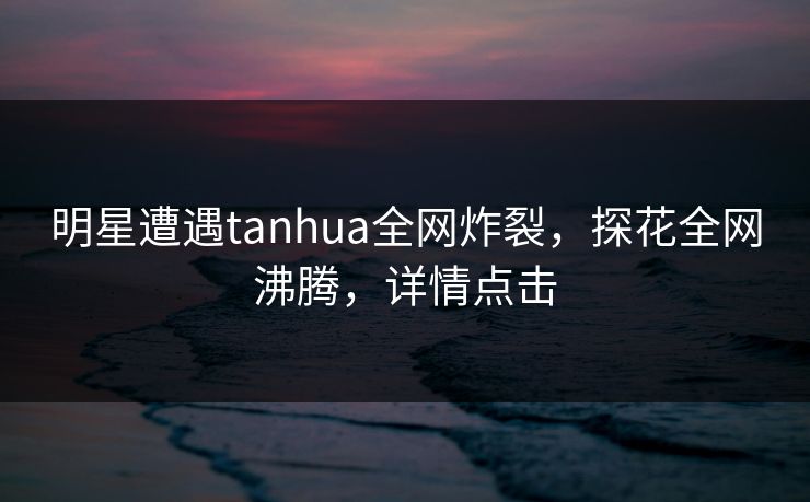 明星遭遇tanhua全网炸裂，探花全网沸腾，详情点击