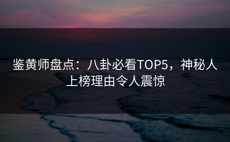 鉴黄师盘点：八卦必看TOP5，神秘人上榜理由令人震惊