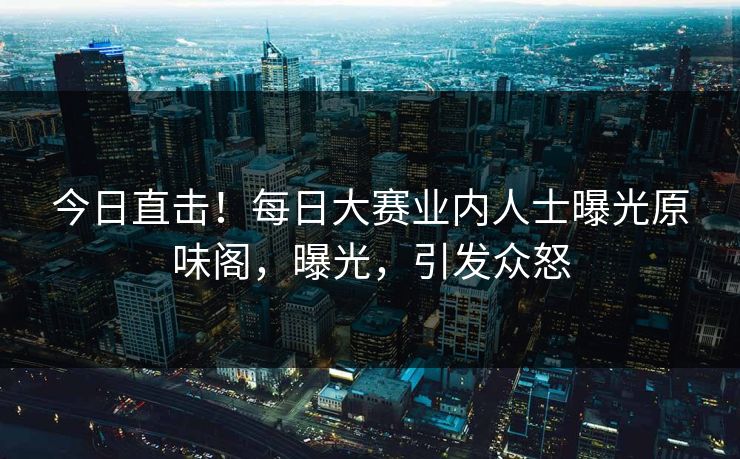 今日直击！每日大赛业内人士曝光原味阁，曝光，引发众怒
