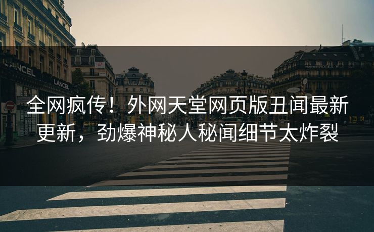 全网疯传！外网天堂网页版丑闻最新更新，劲爆神秘人秘闻细节太炸裂