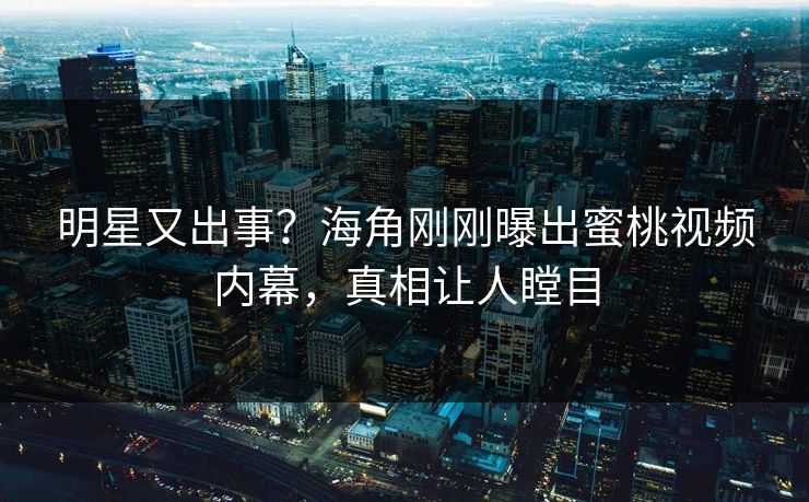 明星又出事？海角刚刚曝出蜜桃视频内幕，真相让人瞠目