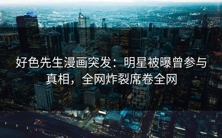 好色先生漫画突发：明星被曝曾参与真相，全网炸裂席卷全网