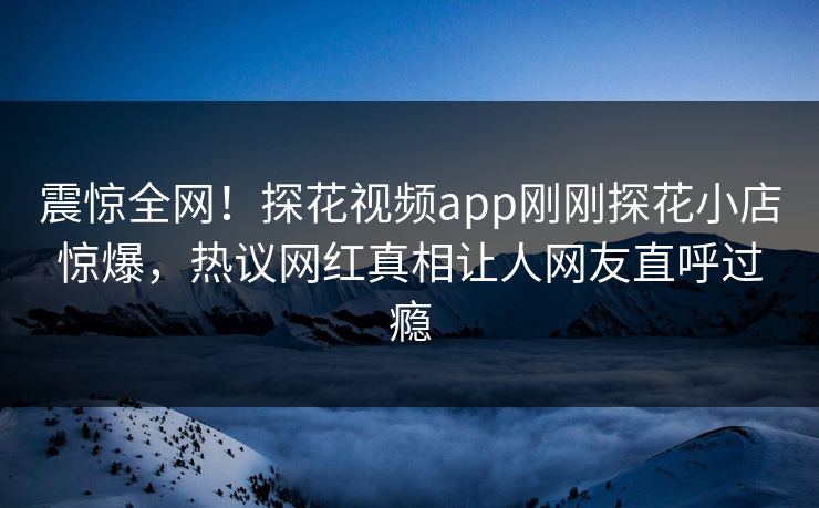 震惊全网！探花视频app刚刚探花小店惊爆，热议网红真相让人网友直呼过瘾