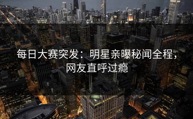 每日大赛突发：明星亲曝秘闻全程，网友直呼过瘾