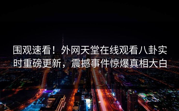 围观速看！外网天堂在线观看八卦实时重磅更新，震撼事件惊爆真相大白