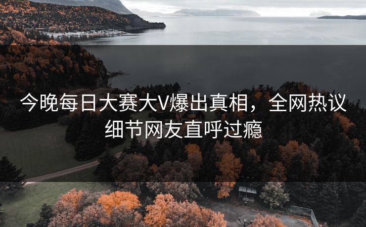 今晚每日大赛大V爆出真相，全网热议细节网友直呼过瘾