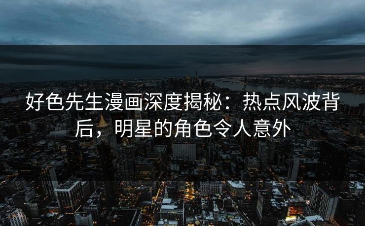 好色先生漫画深度揭秘：热点风波背后，明星的角色令人意外