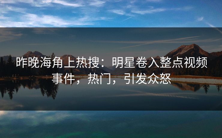 昨晚海角上热搜：明星卷入整点视频事件，热门，引发众怒