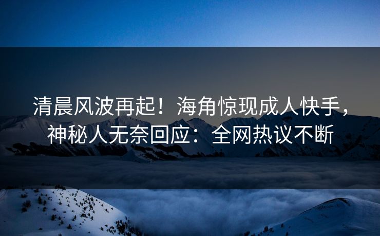 清晨风波再起！海角惊现成人快手，神秘人无奈回应：全网热议不断