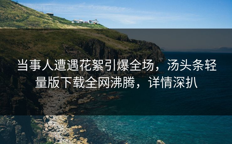 当事人遭遇花絮引爆全场，汤头条轻量版下载全网沸腾，详情深扒