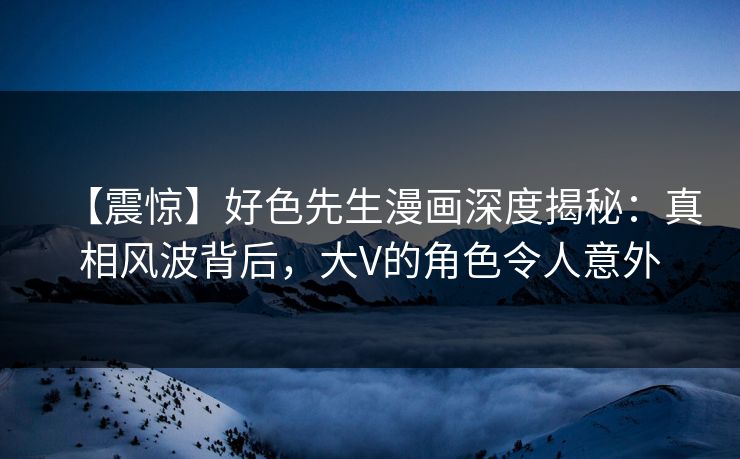 【震惊】好色先生漫画深度揭秘：真相风波背后，大V的角色令人意外