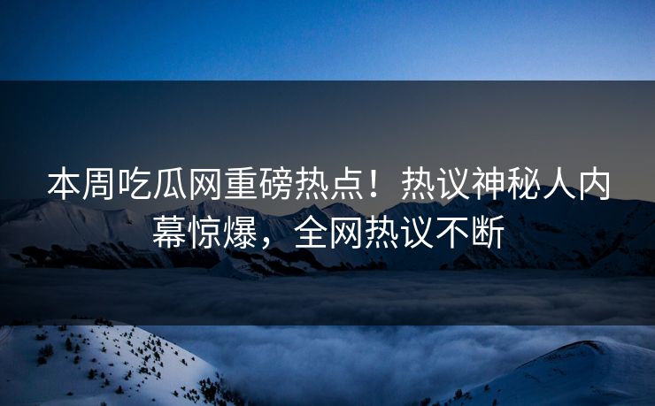 本周吃瓜网重磅热点！热议神秘人内幕惊爆，全网热议不断