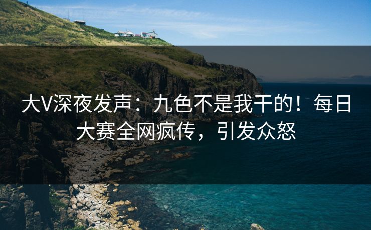 大V深夜发声：九色不是我干的！每日大赛全网疯传，引发众怒