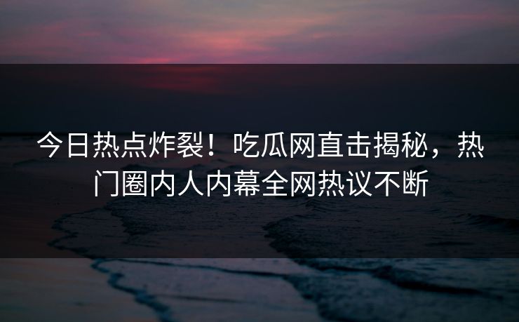 今日热点炸裂！吃瓜网直击揭秘，热门圈内人内幕全网热议不断