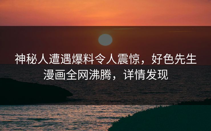 神秘人遭遇爆料令人震惊，好色先生漫画全网沸腾，详情发现