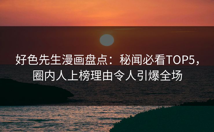 好色先生漫画盘点：秘闻必看TOP5，圈内人上榜理由令人引爆全场