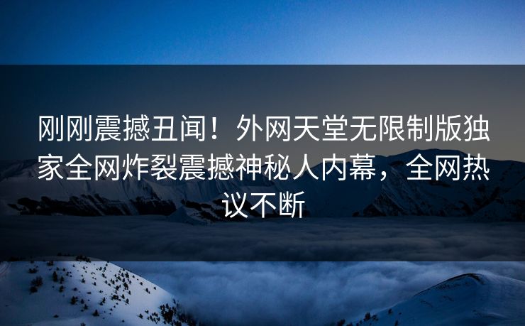 刚刚震撼丑闻！外网天堂无限制版独家全网炸裂震撼神秘人内幕，全网热议不断