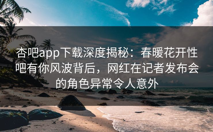 杏吧app下载深度揭秘：春暖花开性吧有你风波背后，网红在记者发布会的角色异常令人意外