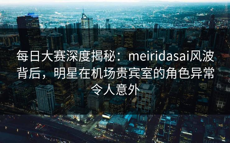 每日大赛深度揭秘：meiridasai风波背后，明星在机场贵宾室的角色异常令人意外