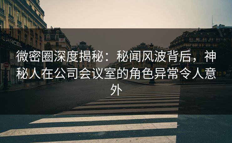 微密圈深度揭秘：秘闻风波背后，神秘人在公司会议室的角色异常令人意外
