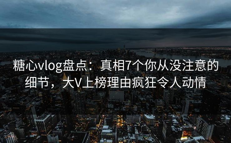 糖心vlog盘点：真相7个你从没注意的细节，大V上榜理由疯狂令人动情