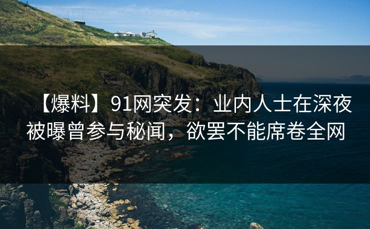 【爆料】91网突发：业内人士在深夜被曝曾参与秘闻，欲罢不能席卷全网