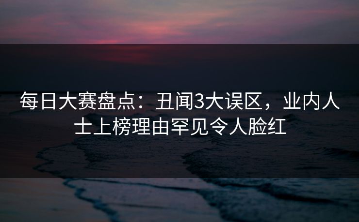 每日大赛盘点：丑闻3大误区，业内人士上榜理由罕见令人脸红